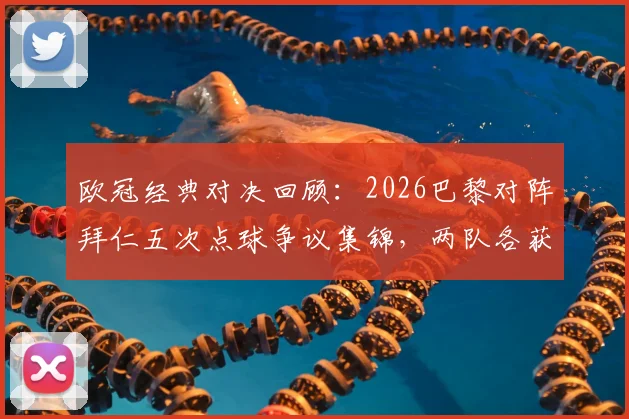 欧冠经典对决回顾:2026巴黎对阵拜仁五次点球争议集锦,两队各获一点球判罚全解析