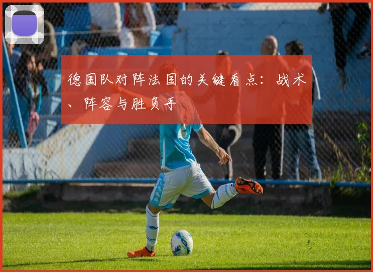 德国队对阵法国的关键看点：战术、阵容与胜负手