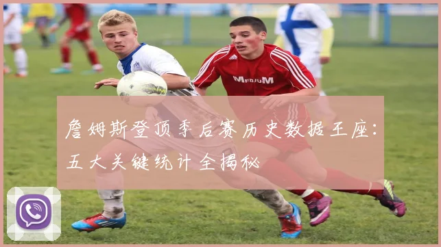 詹姆斯登顶季后赛历史数据王座：五大关键统计全揭秘