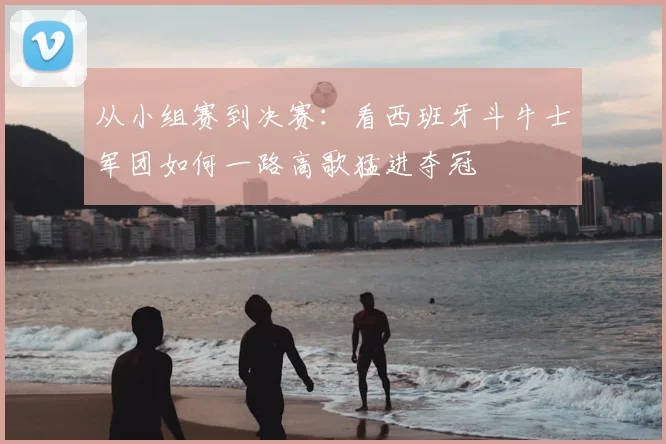 从小组赛到决赛：看西班牙斗牛士军团如何一路高歌猛进夺冠