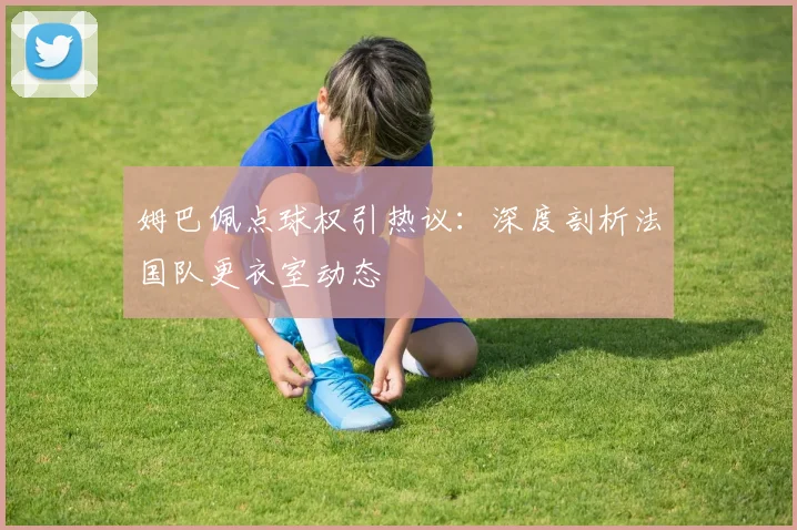 姆巴佩点球权引热议:深度剖析法国队更衣室动态