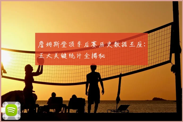 詹姆斯登顶季后赛历史数据王座：五大关键统计全揭秘
