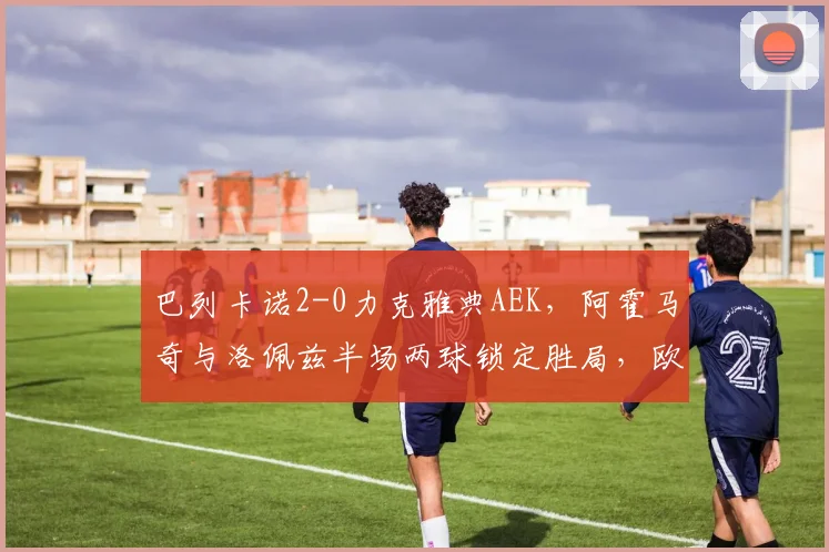 巴列卡诺2-0力克雅典AEK,阿霍马奇与洛佩兹半场两球锁定胜局,欧联杯小组赛解析