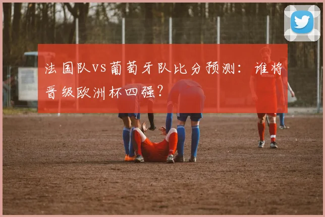 法国队vs葡萄牙队比分预测：谁将晋级欧洲杯四强？