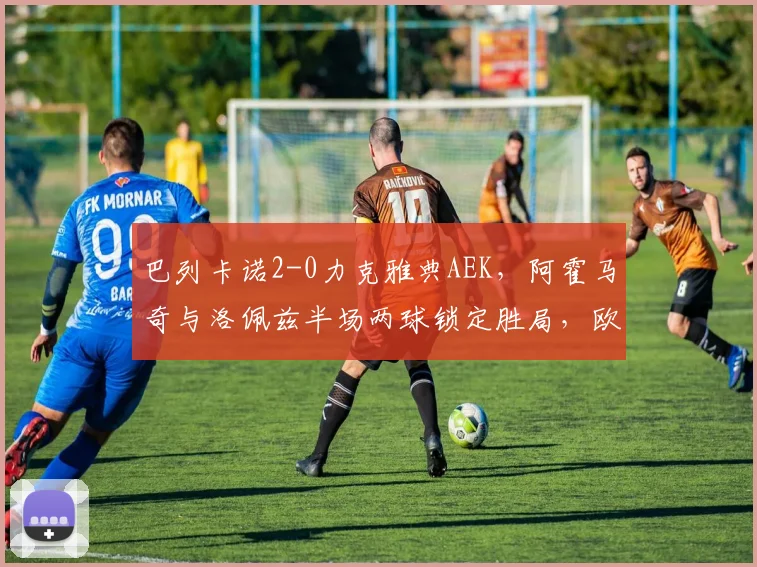 巴列卡诺2-0力克雅典AEK,阿霍马奇与洛佩兹半场两球锁定胜局,欧联杯小组赛解析